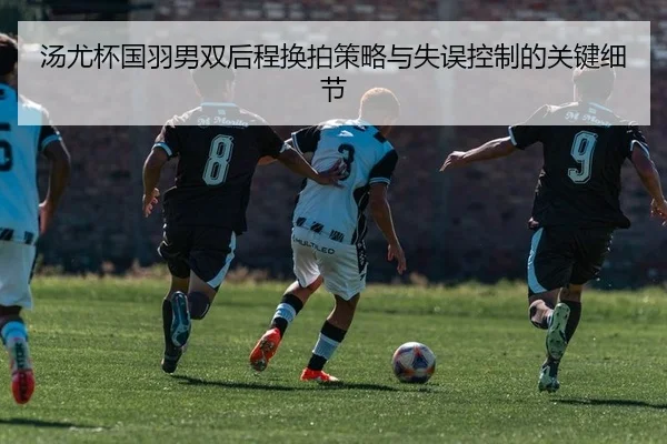 汤尤杯国羽男双后程换拍策略与失误控制的关键细节